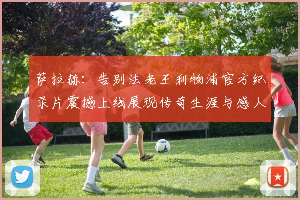 萨拉赫：告别法老王利物浦官方纪录片震撼上线展现传奇生涯与感人时刻