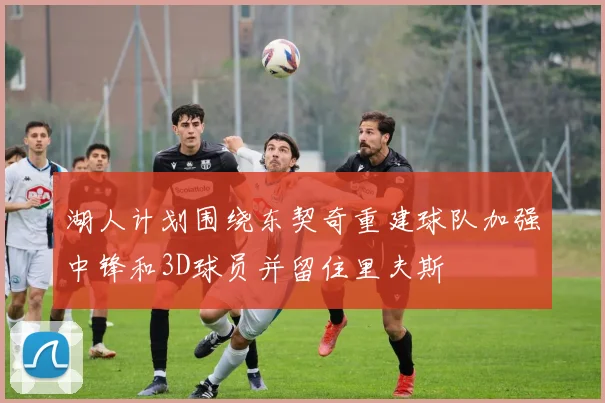 湖人计划围绕东契奇重建球队加强中锋和3D球员并留住里夫斯