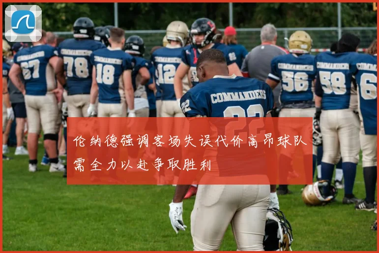 伦纳德强调客场失误代价高昂球队需全力以赴争取胜利