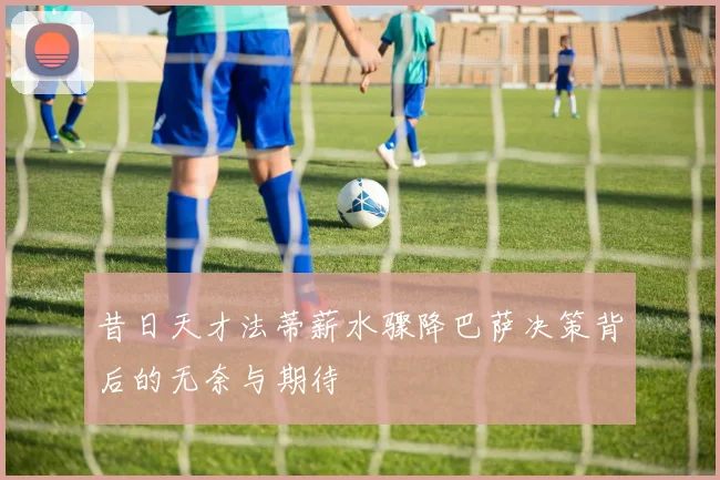 昔日天才法蒂薪水骤降巴萨决策背后的无奈与期待