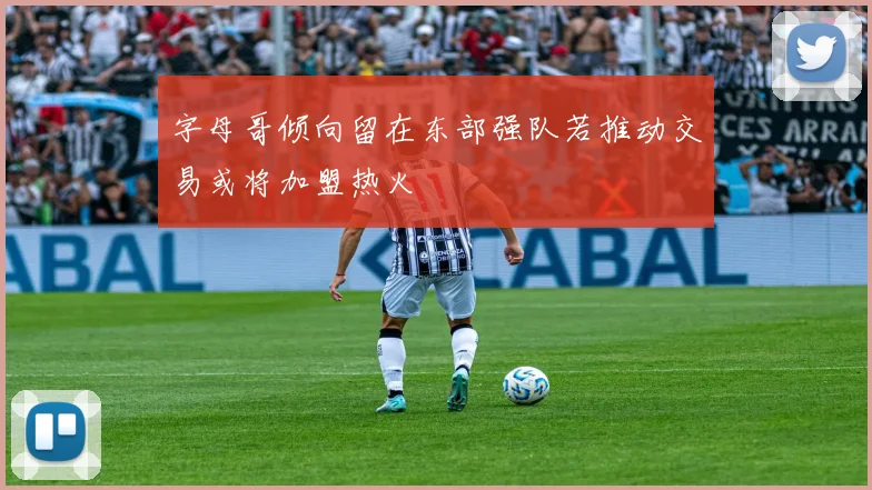 字母哥倾向留在东部强队若推动交易或将加盟热火