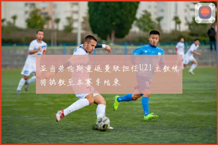 亚当劳伦斯重返曼联担任U21主教练将执教至本赛季结束
