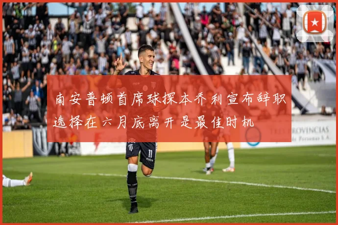 南安普顿首席球探本乔利宣布辞职选择在六月底离开是最佳时机