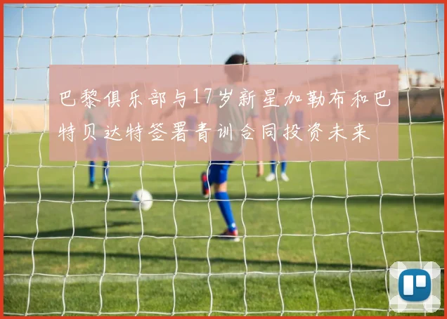 巴黎俱乐部与17岁新星加勒布和巴特贝达特签署青训合同投资未来