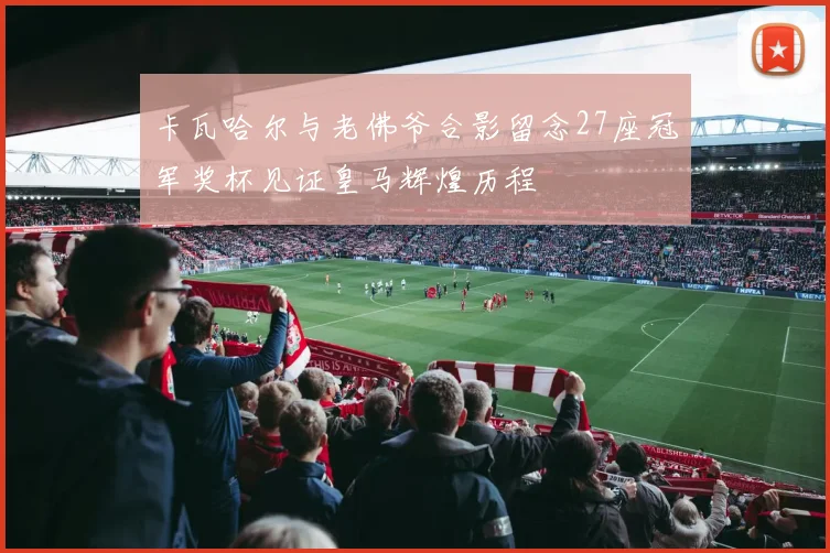 卡瓦哈尔与老佛爷合影留念27座冠军奖杯见证皇马辉煌历程