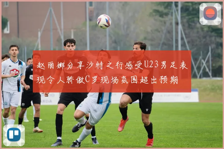 赵丽娜分享沙特之行感受U23男足表现令人骄傲C罗现场氛围超出预期