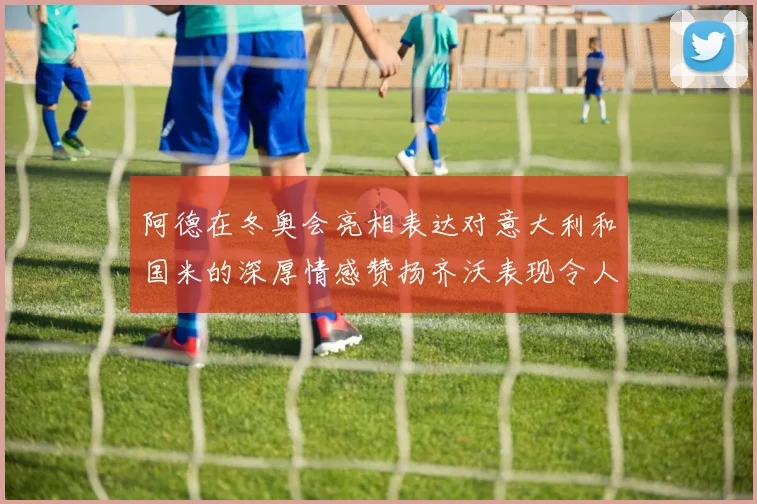 阿德在冬奥会亮相表达对意大利和国米的深厚情感赞扬齐沃表现令人惊喜
