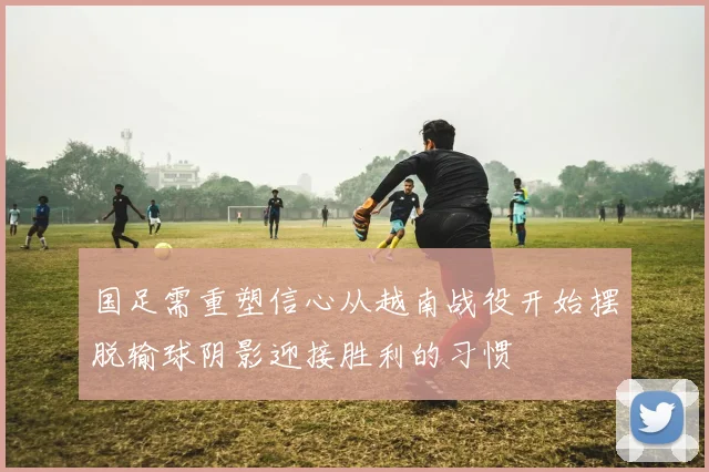 国足需重塑信心从越南战役开始摆脱输球阴影迎接胜利的习惯