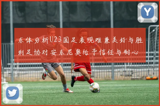 东体分析U23国足表现难兼美好与胜利足协对安东尼奥给予信任与耐心