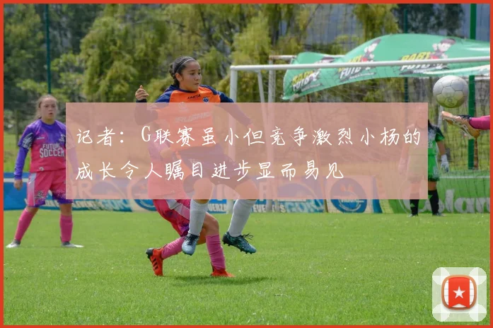 记者：G联赛虽小但竞争激烈小杨的成长令人瞩目进步显而易见