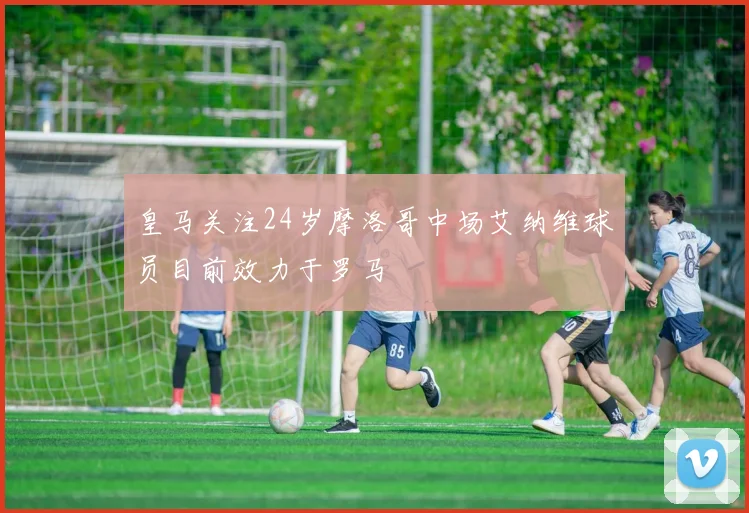 皇马关注24岁摩洛哥中场艾纳维球员目前效力于罗马